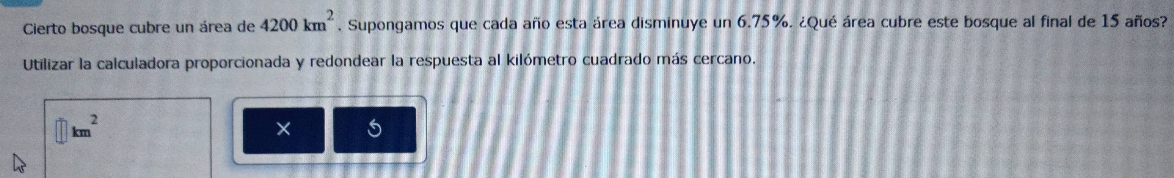 Cierto bosque cubre un área de 4200km^2. Supongamos que cada año esta área disminuye un 6.75%. ¿Qué área cubre este bosque al final de 15 años? 
Utilizar la calculadora proporcionada y redondear la respuesta al kilómetro cuadrado más cercano.
km^2
×