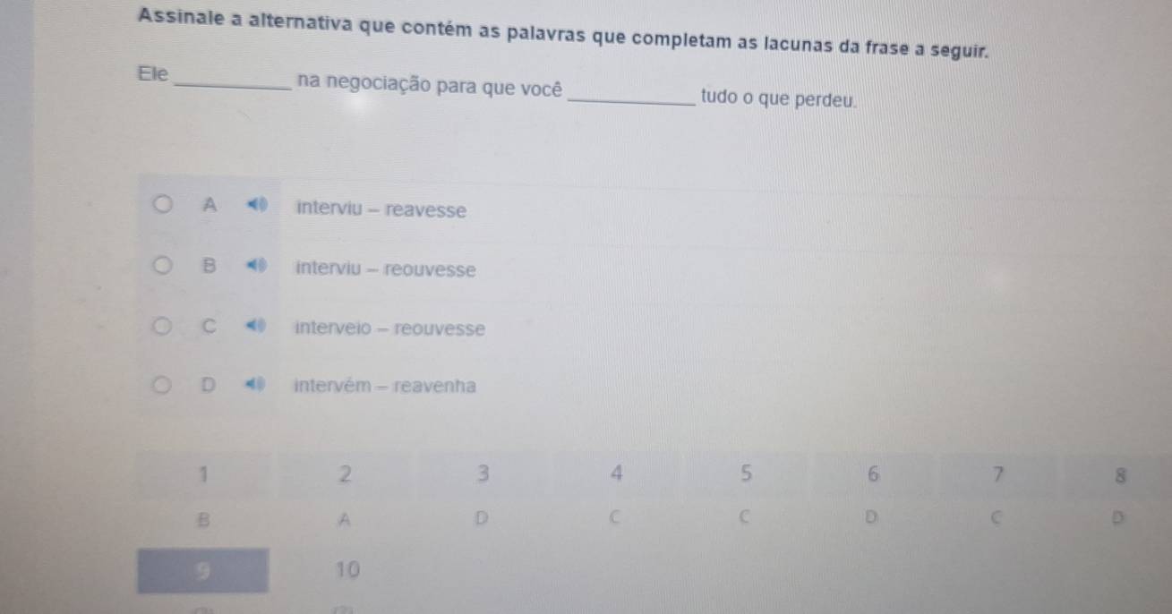 Assinale a alternativa que contém as palavras que completam as lacunas da frase a seguir.
Ele _na negociação para que você_ tudo o que perdeu.
A interviu - reavesse
B interviu - reouvesse
C interveio - reouvesse
D intervém - reavenha