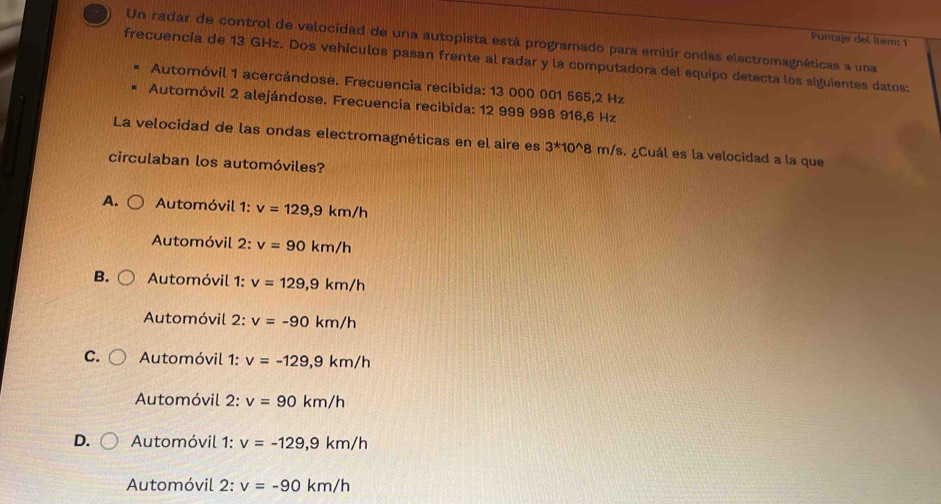 Puntaje del ítem: 1
Un radar de control de velocidad de una autopista está programado para emitír ondas electromagnéticas a una
frecuencia de 13 GHz. Dos vehículos pasan frente al radar y la computadora del equipo detecta los siguientes datos:
Automóvil 1 acercándose. Frecuencia recibida: 13 000 001 565,2 Hz
Automóvil 2 alejándose. Frecuencia recibida: 12 999 998 916,6 Hz
La velocidad de las ondas electromagnéticas en el aire es 3^*10 0^8 m/s. ¿Cuál es la velocidad a la que
circulaban los automóviles?
A. Automóvil 1: v=129,9km/h
Automóvil 2: v=90km/h
B. Automóvil 1: v=129,9km/h
Automóvil 2: v=-90km/h
C. Automóvil 1: v=-129, 9km/h
Automóvil 2: v=90km/h
D. Automóvil 1: v=-129,9km/h
Automóvil 2: v=-90km/h