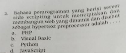 Bahasa pemrograman yang beriși server
side scripting untuk mencíptakan dan
membangun web yang dinamís dan disebut
sebagai hypertext preprocessor adalah .
a. PHP
b. Visual Basic
c. Python
d. JavaScript