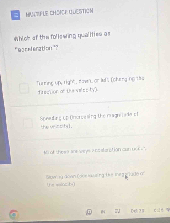 QUESTION
Which of the following qualifies as
"acceleration"?
Turning up, right, down, or left (changing the
direction of the velocity).
Speeding up (increasing the magnitude of
the velocity).
All of these are ways acceleration can occur.
Slowing down (decreasing the magnitude of
the velocity)
4 IN Oct 20 6:36