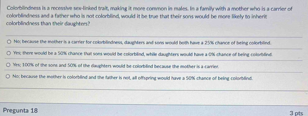 Colorblindness is a recessive sex-linked trait, making it more common in males. In a family with a mother who is a carrier of
colorblindness and a father who is not colorblind, would it be true that their sons would be more likely to inherit
colorblindness than their daughters?
No; because the mother is a carrier for colorblindness, daughters and sons would both have a 25% chance of being colorblind.
Yes; there would be a 50% chance that sons would be colorblind, while daughters would have a 0% chance of being colorblind.
Yes; 100% of the sons and 50% of the daughters would be colorblind because the mother is a carrier.
No; because the mother is colorblind and the father is not, all offspring would have a 50% chance of being colorblind.
Pregunta 18 3 pts