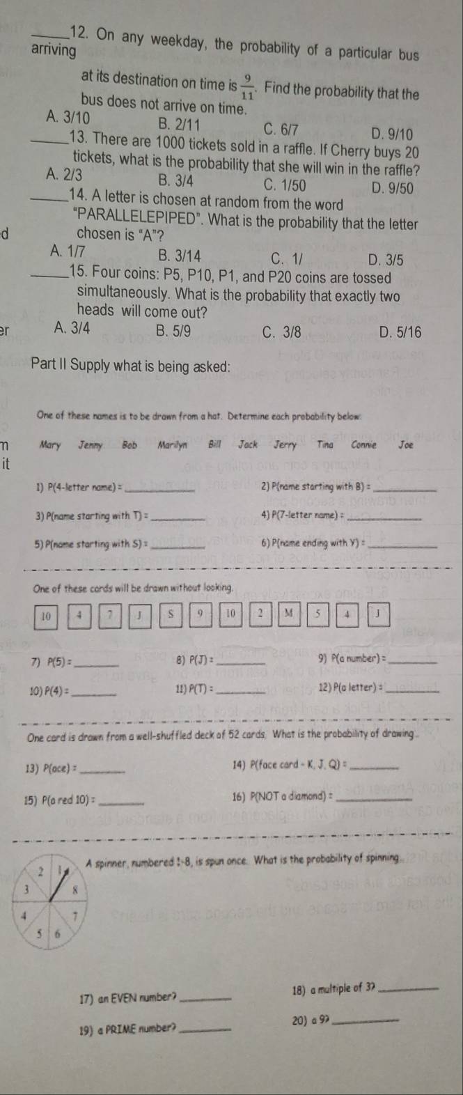 On any weekday, the probability of a particular bus
arriving
at its destination on time is  9/11 . Find the probability that the
bus does not arrive on time.
_A. 3/10 B. 2/11 C. 6/7 D. 9/10
13. There are 1000 tickets sold in a raffle. If Cherry buys 20
tickets, what is the probability that she will win in the raffle?
A. 2/3 B. 3/4 C. 1/50 D. 9/50
_14. A letter is chosen at random from the word
“PARALLELEPIPED”. What is the probability that the letter
d chosen is “A”?
A. 1/7 B. 3/14 C. 1/ D. 3/5
_15. Four coins: P5, P10, P1, and P20 coins are tossed
simultaneously. What is the probability that exactly two
heads will come out?
r A. 3/4 B. 5/9 C. 3/8 D. 5/16
Part II Supply what is being asked:
One of these names is to be drawn from a hat. Determine each probability below:
η Mary Jenny Bob Marilyn Bill Jack Jerry Tina Connie Joe
it
1) P(4-letter name) = _2) P(name starting with B) =_
3) P(name starting with D= _4) P(7-letter name)_
5) P(name starting with S)^1 _6) P(name ending with y)= _
One of these cards will be drawn without looking.
10 4 7 J s 9 10 2 M 5 4 J
7) P(5)= _ 8) P(J)= _9) P(anumber)= _
10) P(4)= _11) P(T)= _12) P(aletter)= _
One card is drawn from a well-shuffled deck of 52 cards. What is the probability of drawing 
13) P(oce)= _14) P(f csc (card-K,J.Q)= _
15) P(ored10)= _ 16) (NOTadiamond)= _
2 i A spinner, numbered I-8, is spun once. What is the probability of spinning.
3 8
4 7
5 6
17) an EVEN number? _18) a multiple of 3_
19) a PRIME number?_ 20) a9_