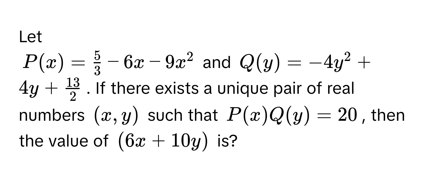 Let
$P(x) =  5/3  - 6x - 9x^(2$ and $Q(y) = -4y^2 + 4y + frac13)2$. If there exists a unique pair of real numbers $(x, y)$ such that $P(x)Q(y) = 20$, then the value of $(6x + 10y)$ is?