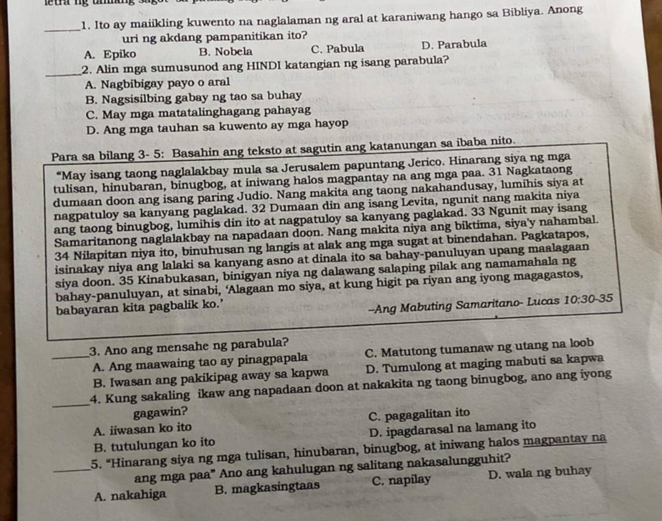 tra ng uman   '
_1. Ito ay maiikling kuwento na naglalaman ng aral at karaniwang hango sa Bibliya. Anong
uri ng akdang pampanitikan ito?
A. Epiko B. Nobela C. Pabula D. Parabula
_2. Alin mga sumusunod ang HINDI katangian ng isang parabula?
A. Nagbibigay payo o aral
B. Nagsisilbing gabay ng tao sa buhay
C. May mga matatalinghagang pahayag
D. Ang mga tauhan sa kuwento ay mga hayop
Para sa bilang 3- 5: Basahin ang teksto at sagutin ang katanungan sa ibaba nito.
“May isang taong naglalakbay mula sa Jerusalem papuntang Jerico. Hinarang siya ng mga
tulisan, hinubaran, binugbog, at iniwang halos magpantay na ang mga paa. 31 Nagkataong
dumaan doon ang isang paring Judio. Nang makita ang taong nakahandusay, lumihis siya at
nagpatuloy sa kanyang paglakad. 32 Dumaan din ang isang Levita, ngunit nang makita niya
ang taong binugbog, lumihis din ito at nagpatuloy sa kanyang paglakad. 33 Ngunit may isang
Samaritanong naglalakbay na napadaan doon. Nang makita niya ang biktima, siya'y nahambal.
34 Nilapitan niya ito, binuhusan ng langis at alak ang mga sugat at binendahan. Pagkatapos,
isinakay niya ang lalaki sa kanyang asno at dinala ito sa bahay-panuluyan upang maalagaan
siya doon. 35 Kinabukasan, binigyan niya ng dalawang salaping pilak ang namamahala ng
bahay-panuluyan, at sinabi, ‘Alagaan mo siya, at kung higit pa riyan ang iyong magagastos,
babayaran kita pagbalik ko.’
-Ang Mabuting Samaritano- Lucas 10:30-35
_3. Ano ang mensahe ng parabula?
A. Ang maawaing tao ay pinagpapala C. Matutong tumanaw ng utang na loob
B. Iwasan ang pakikipag away sa kapwa D. Tumulong at maging mabuti sa kapwa
_
4. Kung sakaling ikaw ang napadaan doon at nakakita ng taong binugbog, ano ang iyong
gagawin?
A. iiwasan ko ito C. pagagalitan ito
B. tutulungan ko ito D. ipagdarasal na lamang ito
_5. “Hinarang siya ng mga tulisan, hinubaran, binugbog, at iniwang halos magpantay na
ang mga paa” Ano ang kahulugan ng salitang nakasalungguhit?
A. nakahiga B. magkasingtaas C. napilay D. wala ng buhay