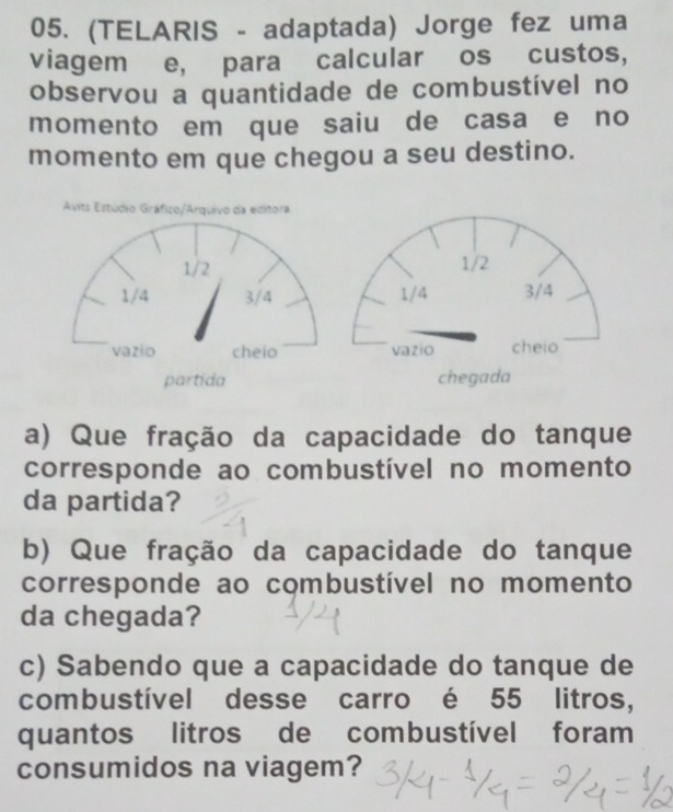 (TELARIS - adaptada) Jorge fez uma 
viagem e, para calcular os custos, 
observou a quantidade de combustível no 
momento em que saiu de casa e no 
momento em que chegou a seu destino. 
Avits Estúdio Gráfico/Arquivo da editora 
a) Que fração da capacidade do tanque 
corresponde ao combustível no momento 
da partida? 
b) Que fração da capacidade do tanque 
corresponde ao combustível no momento 
da chegada? 
c) Sabendo que a capacidade do tanque de 
combustível desse carro é 55 litros, 
quantos litros de combustível foram 
consumidos na viagem?