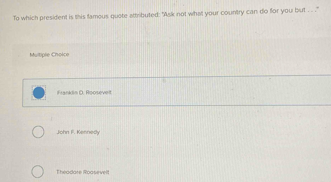 To which president is this famous quote attributed: "Ask not what your country can do for you but . . ."
Multiple Choice
Franklin D. Roosevelt
John F. Kennedy
Theodore Roosevelt