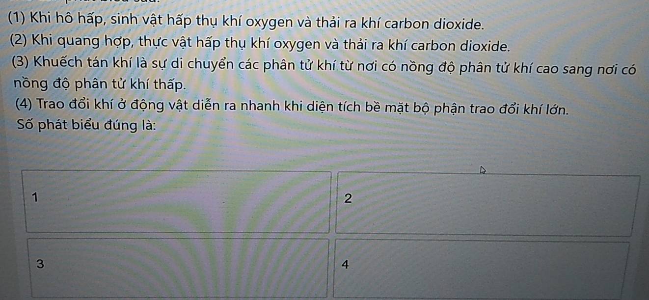 (1) Khi hô hấp, sinh vật hấp thụ khí oxygen và thải ra khí carbon dioxide.
(2) Khi quang hợp, thực vật hấp thụ khí oxygen và thải ra khí carbon dioxide.
(3) Khuếch tán khí là sự di chuyển các phân tử khí từ nơi có nồng độ phân tử khí cao sang nơi có
nồng độ phân tử khí thấp.
(4) Trao đổi khí ở động vật diễn ra nhanh khi diện tích bề mặt bộ phận trao đổi khí lớn.
Số phát biểu đúng là:
1
2
3
4