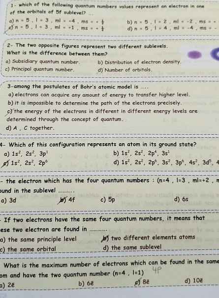 1- which of the following quantum numbers values represent an electron in one
of the orbitals of 5f sublevel?
a) n=5,l=3,ml=+4,ms=+ 1/2  b) n=5,l=2,ml=-2,ms=·
e) n=5,l=3,ml=+1,ms=+ 1/2  d) n=5,l=4,ml=-4,ms=-
2- The two opposite figures represent two different sublevels.
What is the difference between them?
a) Subsidiary quantum number. b) Distribution of electron density.
c) Principal quantum number. d) Number of orbitals.
3-among the postulates of Bohr's atomic model is ...
a) electrons can acquire any amount of energy to transfer higher level.
b)it is impossible to determine the path of the electrons precisely.
c) the energy of the electrons in different in different energy levels are
determined through the concept of quantum.
d) A , C together.
4- Which of this configuration represents an atom in its ground state?
a) 1s^2,2s^2,3p^1 b) 1s^2,2s^2,2p^4,3s^1
d) 1s^2,2s^2,2p^6,3s^2,3p^6,4s^2,3d^5
1s^2,2s^2,2p^6 , 4
- the electron which has the four quantum numbers : (n=4,l=3,ml=+2 , n
ound in the sublevel _
a) 3d b 4f c) 5p d) 6s
- If two electrons have the same four quantum numbers, it means that
ese two electron are found in _.....
a) the same principle level by two different elements atoms
c) the same orbital d) the same sublevel
What is the maximum number of electrons which can be found in the same
om and have the two quantum number (n=4,l=1)
a) 2ẽ b) 6ē c) 8ē d) 10ē