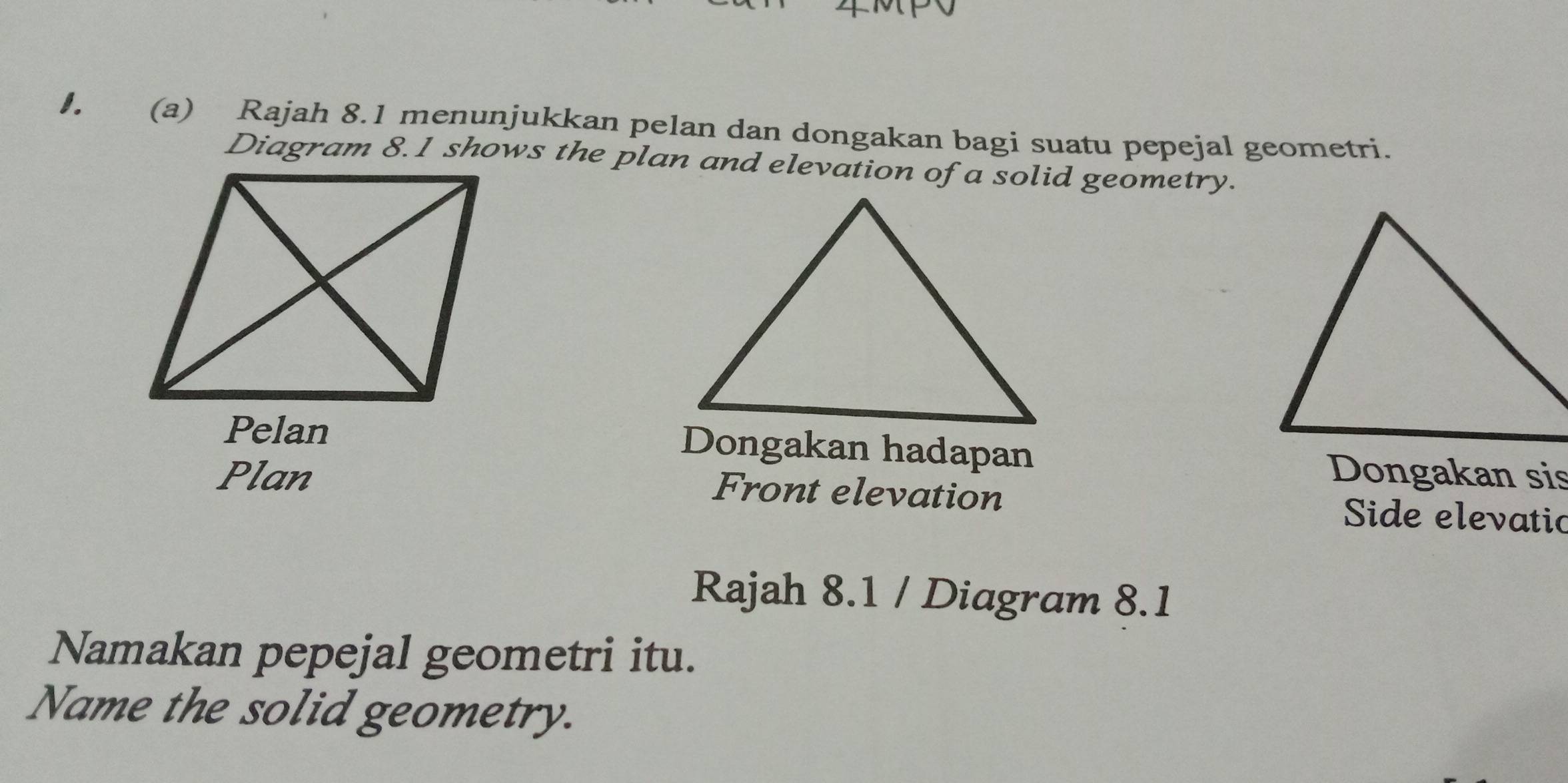 Rajah 8.1 menunjukkan pelan dan dongakan bagi suatu pepejal geometri. 
Diagram 8.1 shows the plan and elevation of a solid geometry. 
Pelan Dongakan hadapan 
Plan Dongakan sis 
Front elevation 
Side elevatic 
Rajah 8.1 / Diagram 8.1 
Namakan pepejal geometri itu. 
Name the solid geometry.