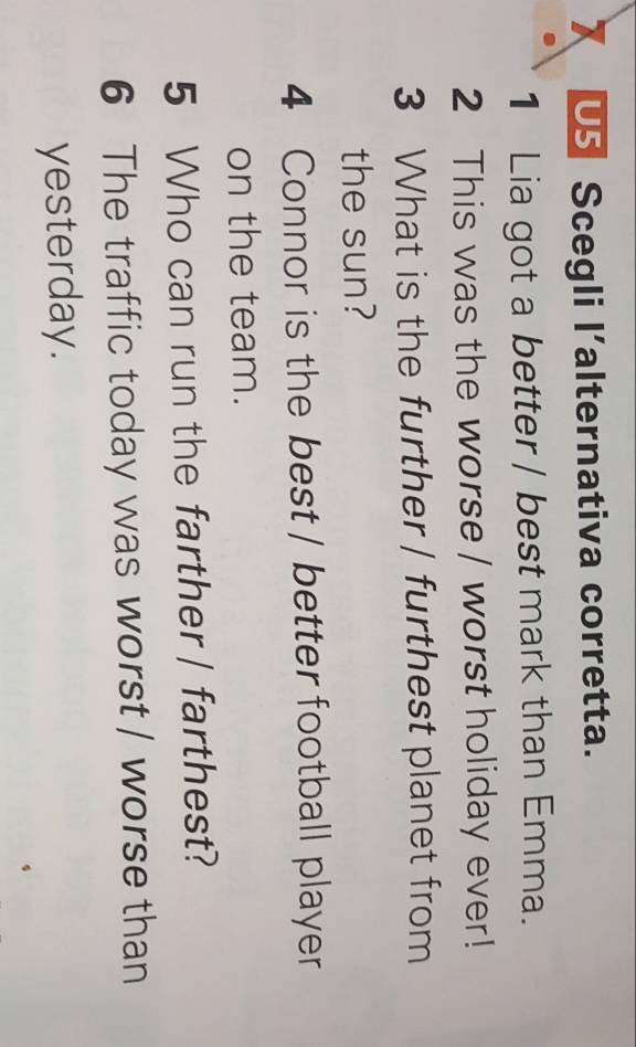 US Scegli l’alternativa corretta. 
1 Lia got a better / best mark than Emma. 
2 This was the worse / worst holiday ever! 
3 What is the further | furthest planet from 
the sun? 
4 Connor is the best / better football player 
on the team. 
5 Who can run the farther | farthest? 
6 The traffic today was worst / worse than 
yesterday.