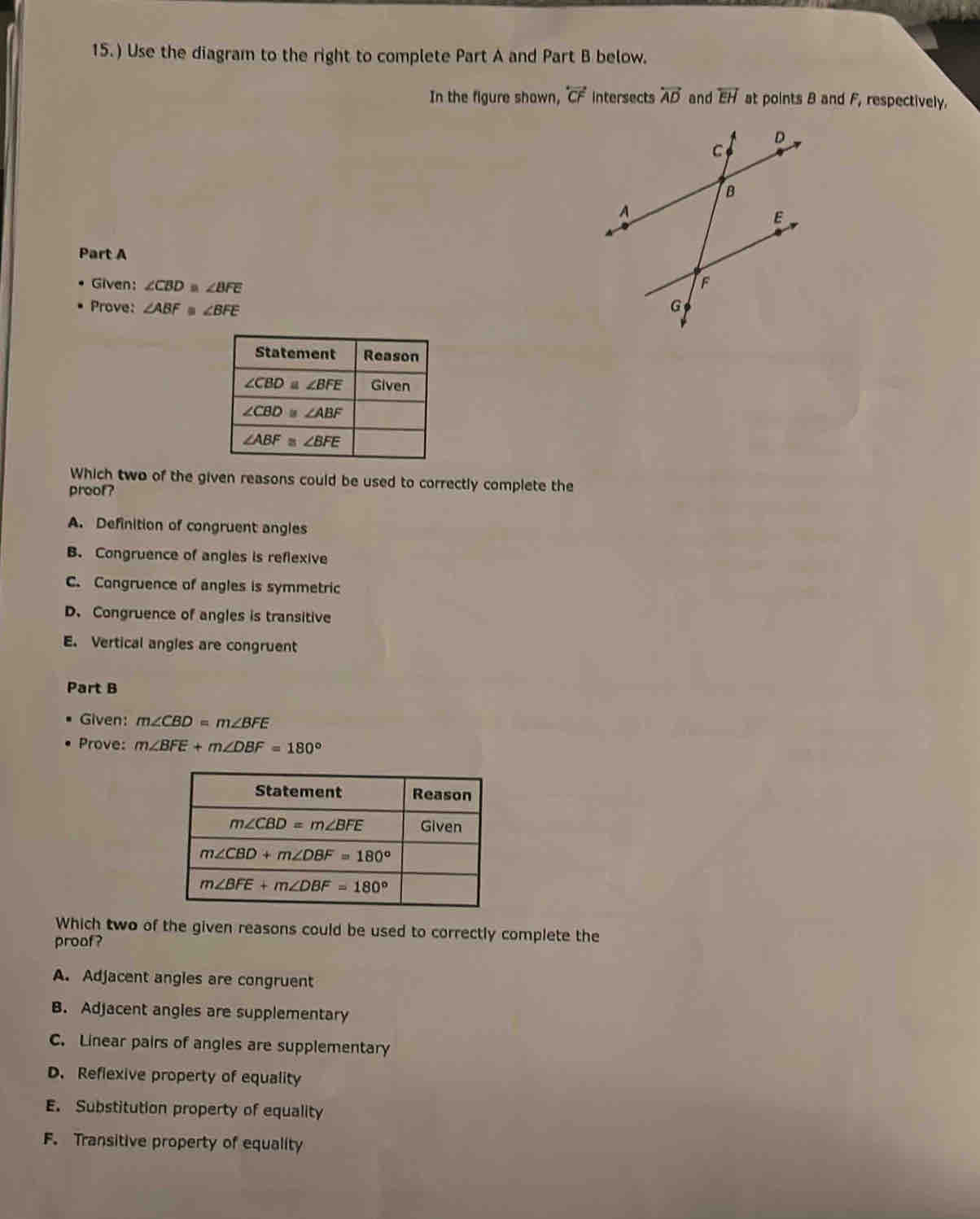 15.) Use the diagram to the right to complete Part A and Part B below.
In the figure shown, overleftrightarrow CF intersects overleftrightarrow AD and overleftrightarrow EH at points 8 and F_1 respectively.
Part A
Given: ∠ CBD≌ ∠ BFE
Prove: ∠ ABF≌ ∠ BFE
Which two of the given reasons could be used to correctly complete the
proof?
A. Definition of congruent angles
B. Congruence of angles is reflexive
C. Congruence of angles is symmetric
D. Congruence of angles is transitive
E. Vertical angles are congruent
Part B
Given: m∠ CBD=m∠ BFE
Prove: m∠ BFE+m∠ DBF=180°
Which two of the given reasons could be used to correctly complete the
proaf?
A. Adjacent angles are congruent
B. Adjacent angles are supplementary
C. Linear pairs of angles are supplementary
D. Reflexive property of equality
E. Substitution property of equality
F. Transitive property of equality