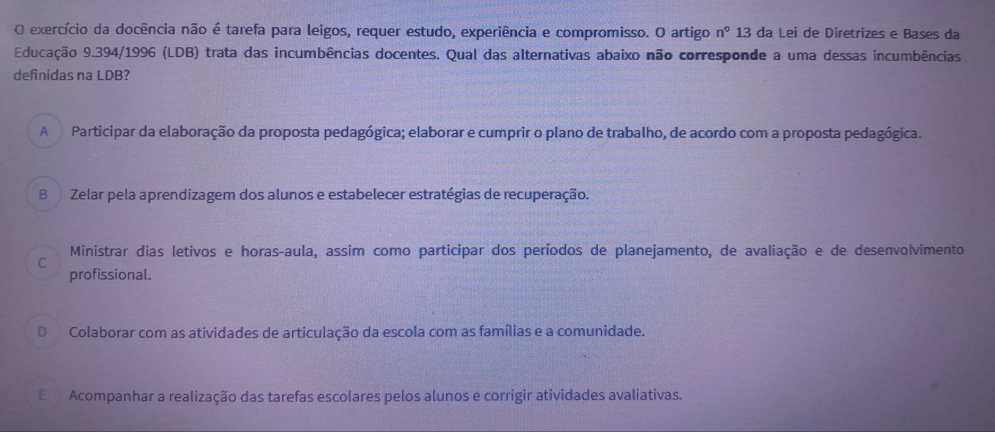 exercício da docência não é tarefa para leigos, requer estudo, experiência e compromisso. O artigo n^0 13 da Lei de Diretrizes e Bases da
Educação 9.394/1996 (LDB) trata das incumbências docentes. Qual das alternativas abaixo não corresponde a uma dessas incumbências
definidas na LDB?
A Participar da elaboração da proposta pedagógica; elaborar e cumprir o plano de trabalho, de acordo com a proposta pedagógica.
B Zelar pela aprendizagem dos alunos e estabelecer estratégias de recuperação.
Ministrar dias letivos e horas-aula, assim como participar dos períodos de planejamento, de avaliação e de desenvolvimento
C
profissional.
DColaborar com as atividades de articulação da escola com as famílias e a comunidade.
E Acompanhar a realização das tarefas escolares pelos alunos e corrigir atividades avaliativas.