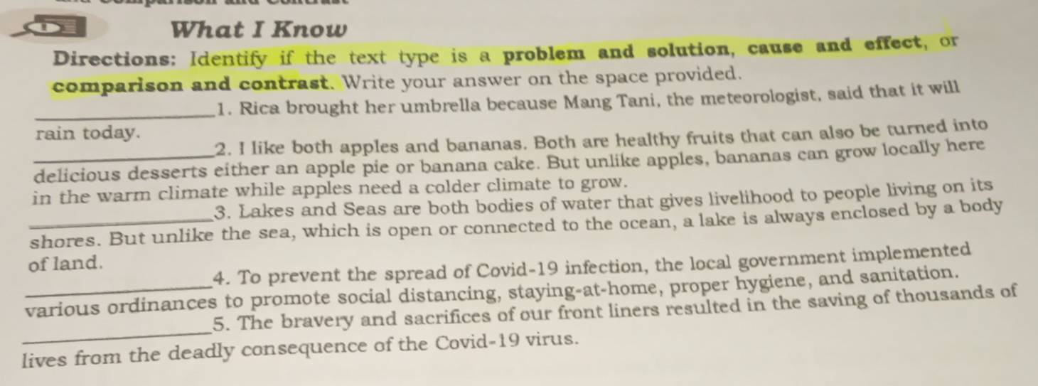 What I Know 
Directions: Identify if the text type is a problem and solution, cause and effect, or 
comparison and contrast. Write your answer on the space provided. 
_1. Rica brought her umbrella because Mang Tani, the meteorologist, said that it will 
rain today. 
2. I like both apples and bananas. Both are healthy fruits that can also be turned into 
_delicious desserts either an apple pie or banana cake. But unlike apples, bananas can grow locally here 
in the warm climate while apples need a colder climate to grow. 
3. Lakes and Seas are both bodies of water that gives livelihood to people living on its 
_shores. But unlike the sea, which is open or connected to the ocean, a lake is always enclosed by a body 
of land. 
4. To prevent the spread of Covid-19 infection, the local government implemented 
_various ordinances to promote social distancing, staying-at-home, proper hygiene, and sanitation. 
_ 
5. The bravery and sacrifices of our front liners resulted in the saving of thousands of 
lives from the deadly consequence of the Covid-19 virus.