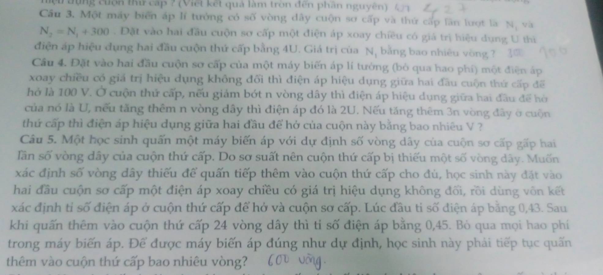 đụng cuộn thứ cấp ? (Viết kết quả làm tròn đến phân nguyên) 41
Cầu 3. Một máy biển áp lí tưởng có số vòng dây cuộn sơ cấp và thứ cấp lần lượt là Nị và
N_2=N_1+300. Đặt vào hai đầu cuộn sơ cấp một điện áp xoay chiều có giá trị hiệu dụng U thi
điện áp hiệu dụng hai đầu cuộn thứ cấp bằng 4U. Giá trị của Nị bằng bao nhiêu vòng ? 3
Câu 4. Đặt vào hai đầu cuộn sơ cấp của một máy biến áp lí tưởng (bỏ qua hao phí) một điện áp
xoay chiều có giá trị hiệu dụng không đổi thì điện áp hiệu dụng giữa hai đầu cuộn thứ cấp để
hở là 100 V. Ở cuộn thứ cấp, nếu giảm bớt n vòng dây thì điện áp hiệu dụng giữa hai đầu để hò
của nó là U, nếu tăng thêm n vòng dây thì điện áp đó là 2U. Nếu tăng thêm 3n vòng đây ở cuộn
thứ cấp thì điện áp hiệu dụng giữa hai đầu để hở của cuộn này bằng bao nhiêu V ?
Câu 5. Một học sinh quấn một máy biến áp với dự định số vòng dây của cuộn sơ cấp gấp hai
lần số vòng dây của cuộn thứ cấp. Do sơ suất nên cuộn thứ cấp bị thiếu một số vòng dây. Muốn
xác định số vòng dây thiếu để quấn tiếp thêm vào cuộn thứ cấp cho đủ, học sinh này đặt vào
hai đầu cuộn sơ cấp một điện áp xoay chiều có giá trị hiệu dụng không đối, rồi dùng vôn kết
xác định tỉ số điện áp ở cuộn thứ cấp để hở và cuộn sơ cấp. Lúc đầu ti số điện áp bằng 0,43. Sau
khi quấn thêm vào cuộn thứ cấp 24 vòng dây thì tỉ số điện áp bằng 0,45. Bỏ qua mọi hao phí
trong máy biến áp. Để được máy biến áp đúng như dự định, học sinh này phải tiếp tục quấn
thêm vào cuộn thứ cấp bao nhiêu vòng?