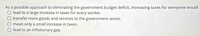 As a possible approach to eliminating the government budget deficit, increasing taxes for everyone would
lead to a large increase in taxes for every worker.
transfer more goods and services to the government sector.
mean only a small increase in taxes.
lead to an inflationary gap.