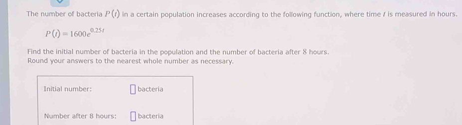 The number of bacteria P(t) in a certain population increases according to the following function, where time / is measured in hours.
P(t)=1600e^(0.25t)
Find the initial number of bacteria in the population and the number of bacteria after 8 hours. 
Round your answers to the nearest whole number as necessary. 
Initial number: bacteria 
Number after 8 hours : bacteria