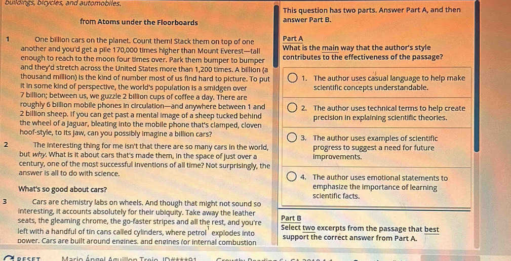 buildings, bicycles, and automobiles.
This question has two parts. Answer Part A, and then
from Atoms under the Floorboards answer Part B.
1 One billion cars on the planet. Count them! Stack them on top of one Part A
another and you'd get a pile 170,000 times higher than Mount Everest—tall What is the main way that the author's style
enough to reach to the moon four times over. Park them bumper to bumper contributes to the effectiveness of the passage?
and they'd stretch across the United States more than 1,200 times. A billion (a
thousand million) is the kind of number most of us find hard to picture. To put 1. The author uses casual language to help make
it in some kind of perspective, the world's population is a smidgen over scientific concepts understandable.
7 billion; between us, we guzzle 2 billion cups of coffee a day. There are
roughly 6 billion mobile phones in circulation—and anywhere between 1 and 2. The author uses technical terms to help create
2 billion sheep. If you can get past a mental image of a sheep tucked behind precision in explaining scientific theories.
the wheel of a Jaguar, bleating into the mobile phone that's clamped, cloven
hoof-style, to its jaw, can you possibly imagine a billion cars? 3. The author uses examples of scientific
2 The interesting thing for me isn't that there are so many cars in the world, progress to suggest a need for future
but why. What is it about cars that's made them, in the space of just over a improvements.
century, one of the most successful inventions of all time? Not surprisingly, the
answer is all to do with science. 4. The author uses emotional statements to
emphasize the importance of learning
What's so good about cars? scientific facts.
3 Cars are chemistry labs on wheels. And though that might not sound so
interesting, it accounts absolutely for their ubiquity. Take away the leather
seats, the gleaming chrome, the go-faster stripes and all the rest, and you're Part B
left with a handful of tin cans called cylinders, where petrol' explodes into Select two excerpts from the passage that best
bower. Cars are built around engines. and engines (or internal combustion support the correct answer from Part A.
reset  Mario Ángel Aguillon Treio ID#***91