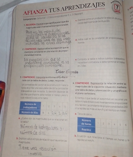 AFIANZA TUS APRENDIZAJES 7
3. APL
1 500x Larl
Competenclas: Comunisa 1, 2 ª Solucione probíemas 3, 4, 5 1 Razona 6
1 . RECUERDA. Enuncia la que signífica para tí que dos e, Expresa como un producto la relación de prop un
magnitudes sean inversamente proporcionales cianalidad inversa de la situación.
En
1
d, inolca cual es la constante de proparcional e
inversa
2. CoMPRENDE. Explica cuáles la proporción que se
mantiene constanse en una relación de propor 
cionalidad inversa.
a  Completa la tabla e indica cuántos trabajadoes
ecesita el contratista si debe terminar el tra
en 2 clías.
3. COMPRENDE. Interpreta la información relació 7   x