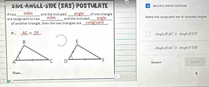 Side-angle-side (Sas) postulate Copy link MULTIPLE CHOICE QUESTION
If two sides_ and the included ____ angle __ of one triangle
are congruent to two sides and the included angle Name the congruent set of included angles
of another triangle, then the two triangles are _congruent_.
If... _ AC≌ _ DF AngleB AC ≅ AngleEDF
AngleE AC AngleFDE

Rewatch Submit
Then...
YouTube