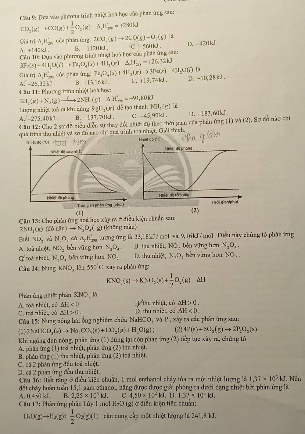 Dựa vào phương trình nhiệt hoá học của phản ứng sau:
CO_2(g)to CO(g)+ 1/2 O_2(g)△ _rH_(298)°=+280kJ
Giá trị △ _rH_(298)° của phản ứng: 2CO_2(g)to 2CO(g)+O_2(g) là
A. +140kJ . B. -1120kJ . C. +560kJ . D. -420kJ .
Câu 10: Dựa vào phương trình nhiệt hoá học của phản ứng sau:
3Fe(s)+4H_2O(l)to Fe_3O_4(s)+4H_2(g) △ _rH_(298)°=+26,32kJ
Giá trị △ _rH_(298)° của phản ứng: Fe_3O_4(s)+4H_2(g)to 3Fe(s)+4H_2O(l) là
A. -26, 32kJ . B. +13,16kJ. C. +19,74kJ D. -10, 28kJ.
Câu 11: Phương trình nhiệt hoá học:
3H_2(g)+N_2(g)to 2NH_3 (g) △ _rH_(298)°=-91,80kJ
Lượng nhiệt toả ra khi dùng 9gH_2(g) đề tạo thànhN surd H_2(g () là
A. -275,40kJ . B. -137, 70kJ . C. -45,90kJ . D. -183,60kJ .
Câu 12: Cho 2 sơ đồ biểu diễn sự thay đồi nhiệt độ theo thời gian của phản ứng (1) và (2). Sơ đồ nào chỉ
quá trình thu nhiệt và sơ đồ nào chỉ quá trình toả nhiệt. Giải thích.
Nhiệt độ (''C) Nhiệt độ (°C)
Nhiệt độ cao nhất 
Nhiệt độ phòng 
Thời gian phần ứng (phứt) 
(1)
(2)
Câu 13: Cho phản ứng hoá học xảy ra ở điều kiện chuẩn sau:
2NO_2( g) (đỏ nâu) to N_2O_4( ( g) (không màu)
Biết NO_2 và N_2O_4 có △ _fH_(298)° tương ứng là 33,18kJ/mol và 9,16kJ/mol. Điều này chứng tỏ phản ứng
A. toả nhiệt, NO_2 bền vững hơn N_2O_4. B. thu nhiệt, NO_2 bền vững hơn N_2O_4.
C toả nhiệt, N_2O_4 bền vững hơn NO_2. D. thu nhiệt, N_2O_4 bền vững hơn NO_2.
* Câu 14: Nung KNO_3 lên 550°C xảy ra phản ứng:
KNO_3(s)to KNO_2(s)+ 1/2 O_2(g)△ H
Phản ứng nhiệt phân KNO_3 là
A. toả nhiệt, có △ H<0. B. thu nhiệt, có △ H>0.
C. toả nhiệt, có △ H>0. D. thu nhiệt, có △ H<0.
*  Câu 15: Nung nóng hai ổng nghiệm chứa NaHCO_3 và P , xảy ra các phản ứng sau:
(1)2N aHCO_3(s)to Na_2CO_3(s)+CO_2(g)+H_2O(g); (2) 4P(s)+5O_2(g)to 2P_2O_5(s)
Khi ngừng đun nóng, phản ứng (1) dừng lại còn phản ứng (2) tiếp tục xảy ra, chứng tỏ
A. phản ứng (1) toả nhiệt, phản ứng (2) thu nhiệt.
B. phản ứng (1) thu nhiệt, phản ứng (2) toả nhiệt.
C. cả 2 phản ứng đều toả nhiệt.
D. cả 2 phản ứng đều thụ nhiệt.
Câu 16: Biết rằng ở điều kiện chuẩn, 1 mol enthanol cháy tỏa ra một nhiệt lượng là 1,37* 10^3kJ. Nếu
đốt cháy hoàn toàn 15,1 gam ethanol, năng được được giải phóng ra dưới dạng nhiệt bởi phản ứng là
A. 0,450 kJ. B. 2,25* 10^3kJ. C. 4,50* 10^2kJ. D.1,37* 10^3kJ.
* Câu 17: Phản ứng phân hủy 1 mol H_2O (g) ở điều kiện tiêu chuẩn:
H_2O(g)to H_2(g)+ 1/2 O_2(g)(1) cần cung cấp một nhiệt lượng là 241,8 kJ.