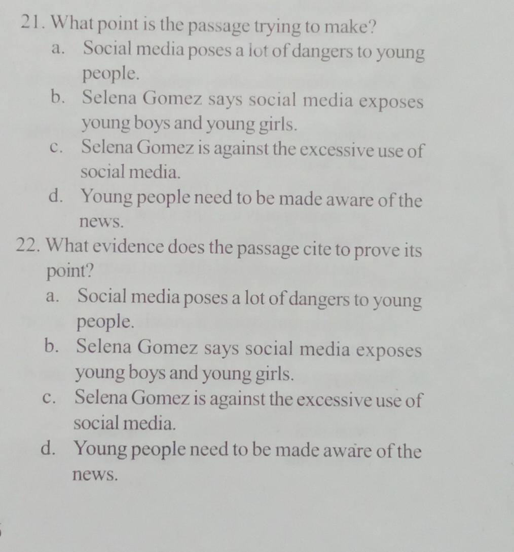 What point is the passage trying to make?
a. Social media poses a lot of dangers to young
people.
b. Selena Gomez says social media exposes
young boys and young girls.
c. Selena Gomez is against the excessive use of
social media.
d. Young people need to be made aware of the
news.
22. What evidence does the passage cite to prove its
point?
a. Social media poses a lot of dangers to young
people.
b. Selena Gomez says social media exposes
young boys and young girls.
c. Selena Gomez is against the excessive use of
social media.
d. Young people need to be made aware of the
news.