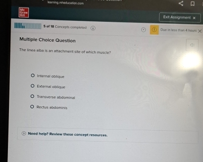 learing.mheducation.com
Grae Exit Assignment x
5 of 18 Concepts completed Due in less than 4 hours
Multiple Choice Question
The linea alba is an attachment site of which muscle?
Internal oblique
Externall oblique
Transverse abdominal
Rectus abdominis
Need help? Review these concept resources.