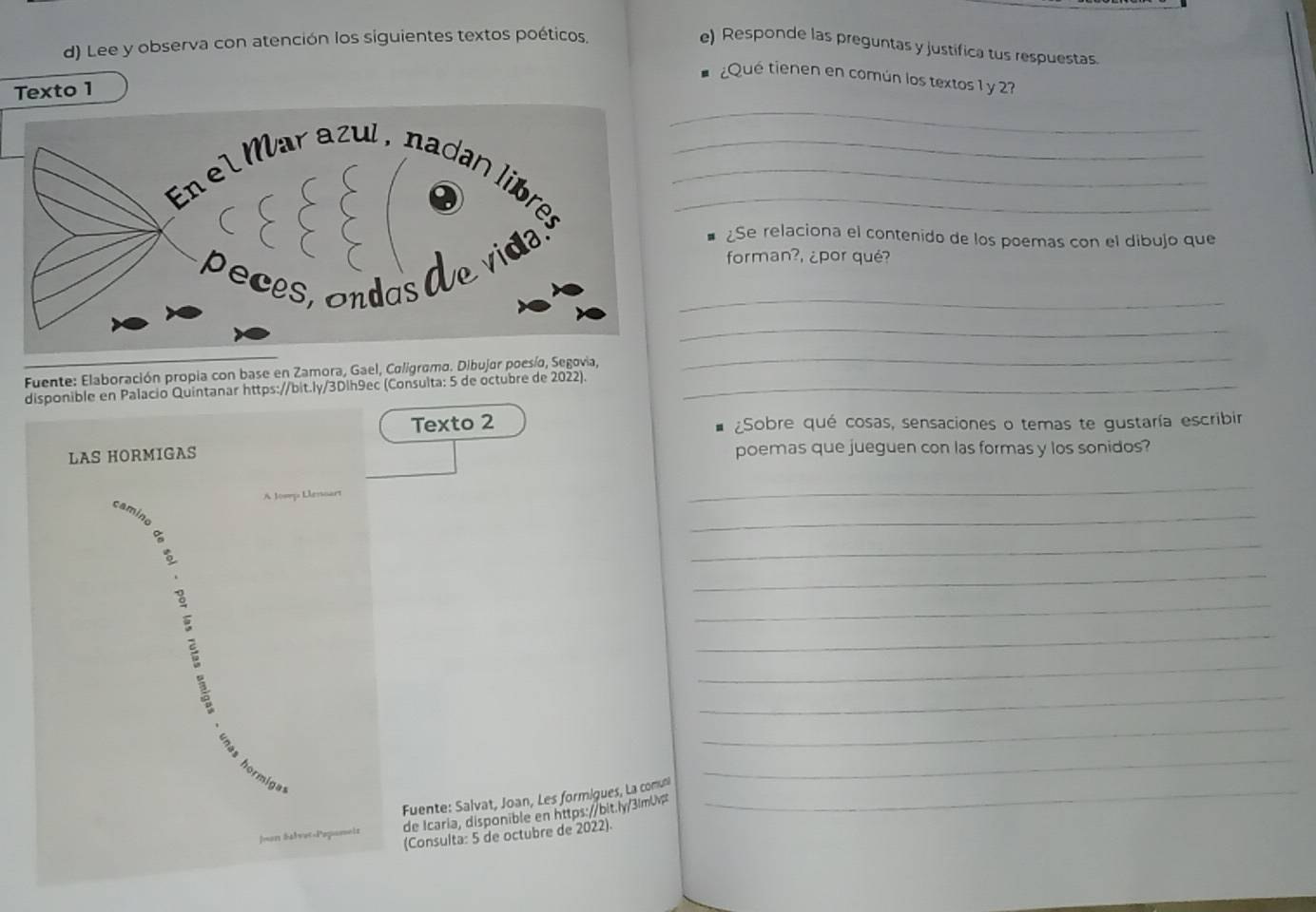 Lee y observa con atención los siguientes textos poéticos. 
e) Responde las preguntas y justifica tus respuestas 
¿Qué tienen en común los textos 1 y 2? 
_ 
Texto 1 
_ 
_ 
_ 
¿Se relaciona el contenido de los poemas con el dibujo que 
forman?, ¿por qué? 
_ 
_ 
Fuente: Elaboración propia con base en Zamora, Gael, Coligramo. Dibujar poesía, Segovia, 
_ 
disponible en Palacio Quintanar https://bit.ly/3Dlh9ec (Consulta: 5 de octubre de 2022)._ 
Texto 2 ¿Sobre qué cosas, sensaciones o temas te gustaría escribir 
. 
LAS HORMIGAS poemas que jueguen con las formas y los sonidos? 
A Josep Llessoart 
_ 
_ 
_ 
_ 
_ 
_ 
_ 
_ 
_ 
_ 
Fuente: Salvat, Joan, Les formigues, La comuni_ 
o S a l v e t- Pepami s de Icaria, disponible en https://bit.ly/31mUv 
(Consulta: 5 de octubre de 2022).