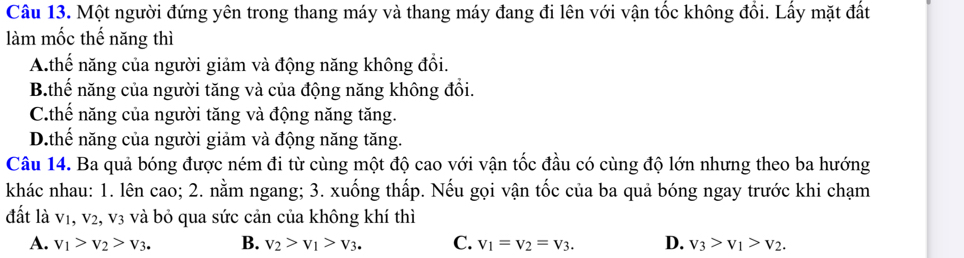 Một người đứng yên trong thang máy và thang máy đang đi lên với vận tốc không đổi. Lấy mặt đất
làm mốc thế năng thì
A.thế năng của người giảm và động năng không đổi.
B.thế năng của người tăng và của động năng không đổi.
C.thế năng của người tăng và động năng tăng.
D.thế năng của người giảm và động năng tăng.
Câu 14. Ba quả bóng được ném đi từ cùng một độ cao với vận tốc đầu có cùng độ lớn nhưng theo ba hướng
khác nhau: 1. lên cao; 2. nằm ngang; 3. xuống thấp. Nếu gọi vận tốc của ba quả bóng ngay trước khi chạm
đất là v1, v2, v3 và bỏ qua sức cản của không khí thì
A. v_1>v_2>v_3. B. v_2>v_1>v_3. C. V_1=V_2=V_3. D. v_3>v_1>v_2.