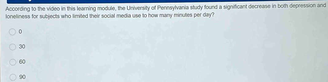 According to the video in this learning module, the University of Pennsylvania study found a significant decrease in both depression and
loneliness for subjects who limited their social media use to how many minutes per day?
0
30
60
90