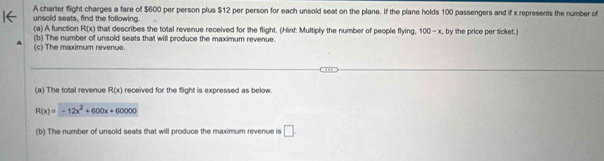 A charter flight charges a fare of $600 per person plus $12 per person for each unsold seat on the plane. If the plane holds 100 passengers and if x represents the number of 
unsold seats, find the following. 
(a) A function R(x) that describes the total revenue received for the flight. (Hinf: Multiply the number of people flying, 100-x by the price per ticket.) 
(b) The number of unsold seats that will produce the maximum revenue. 
(c) The maximum revenue. 
(a) The total revenue R(x) received for the flight is expressed as below.
R(x)=-12x^2+600x+60000
(b) The number of unsold seats that will produce the maximum revenue is □.