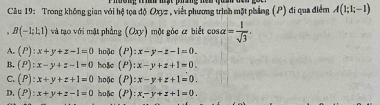 Phường Trìh mạt phưng nện quâ
Câu 19: Trong không gian với hệ tọa độ Oxyz , viết phương trình mặt phẳng (P) đi qua điểm A(1;1;-1)
, B(-1;1;1) và tạo với mặt phầng Oxy ) một góc a biết cos alpha = 1/sqrt(3) .
A. (P):x+y+z-1=0 hoặc (P): x-y-z-1=0.
B. (P):x-y+z-1=0 hoặc (P): x-y+z+1=0.
C. (P):x+y+z+1=0 hoặc (P): x-y+z+1=0.
D. (P):x+y+z-1=0 hoặc (P): x-y+z+1=0.