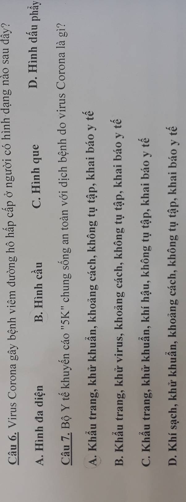 Virus Corona gây bệnh viêm đường hô hấp cấp ở người có hình dạng nào sau đây?
A. Hình đa diện B. Hình cầu C. Hình que
D. Hình dấu phẩy
Câu 7. Bộ Y tế khuyến cáo "5K" chung sống an toàn với dịch bệnh do virus Corona là giì?
A. Khẩu trang, khử khuẩn, khoảng cách, không tụ tập, khai báo y tế
B. Khẩu trang, khử virus, khoảng cách, không tụ tập, khai báo y tế
C. Khẩu trang, khử khuẩn, khí hậu, không tụ tập, khai báo y tế
D. Khí sạch, khử khuẩn, khoảng cách, không tụ tập, khai báo y tế