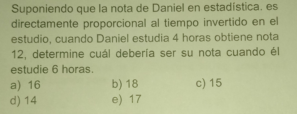 Suponiendo que la nota de Daniel en estadística. es
directamente proporcional al tiempo invertido en el
estudio, cuando Daniel estudia 4 horas obtiene nota
12, determine cuál debería ser su nota cuando él
estudie 6 horas.
a) 16 b) 18 c) 15
d) 14 e) 17