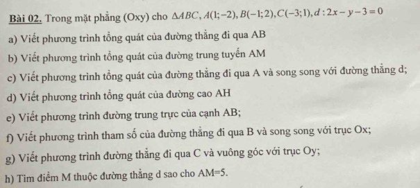 Trong mặt phẳng (Oxy) cho △ ABC, A(1;-2), B(-1;2), C(-3;1), d:2x-y-3=0
a) Viết phương trình tổng quát của đường thẳng đi qua AB
b) Viết phương trình tổng quát của đường trung tuyến AM
c) Viết phương trình tổng quát của đường thẳng đi qua A và song song với đường thẳng d; 
d) Viết phương trình tổng quát của đường cao AH
e) Viết phương trình đường trung trực của cạnh AB; 
f) Viết phương trình tham số của đường thẳng đi qua B và song song với trục Ox; 
g) Viết phương trình đường thẳng đi qua C và vuông góc với trục Oy; 
h) Tìm điểm M thuộc đường thẳng d sao cho AM=5.