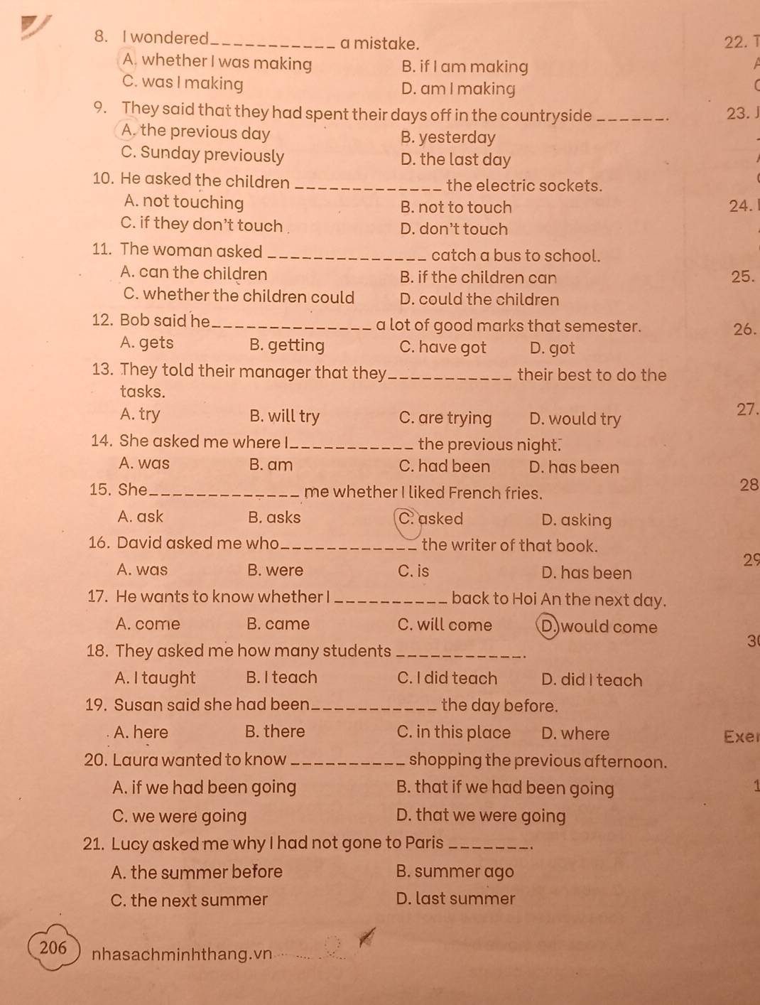 wondered_ a mistake. 22.ī
A. whether I was making B. if I am making

C. was I making D. am I making
9. They said that they had spent their days off in the countryside _23. J
A. the previous day B. yesterday
C. Sunday previously D. the last day
10. He asked the children _the electric sockets.
A. not touching B. not to touch 24.
C. if they don’t touch D. don't touch
11. The woman asked _catch a bus to school.
A. can the children B. if the children can 25.
C. whether the children could D. could the children
12. Bob said he _a lot of good marks that semester. 26.
A. gets B. getting C. have got D. got
13. They told their manager that they _their best to do the
tasks.
A. try B. will try C. are trying D. would try
27.
14. She asked me where I_ the previous night.
A. was B. am C. had been D. has been
15. She_ me whether I liked French fries.
28
A. ask B. asks C. asked D. asking
16. David asked me who_ the writer of that book.
29
A. was B. were C. is D. has been
17. He wants to know whether I_ back to Hoi An the next day.
A. come B. came C. will come D.would come
18. They asked me how many students_
3
A. I taught B. I teach C. I did teach D. did I teach
19. Susan said she had been _the day before.
A. here B. there C. in this place D. where Exel
20. Laura wanted to know _shopping the previous afternoon.
A. if we had been going B. that if we had been going 1
C. we were going D. that we were going
21. Lucy asked me why I had not gone to Paris_
A. the summer before B. summer ago
C. the next summer D. last summer
206 nhasachminhthang.vn