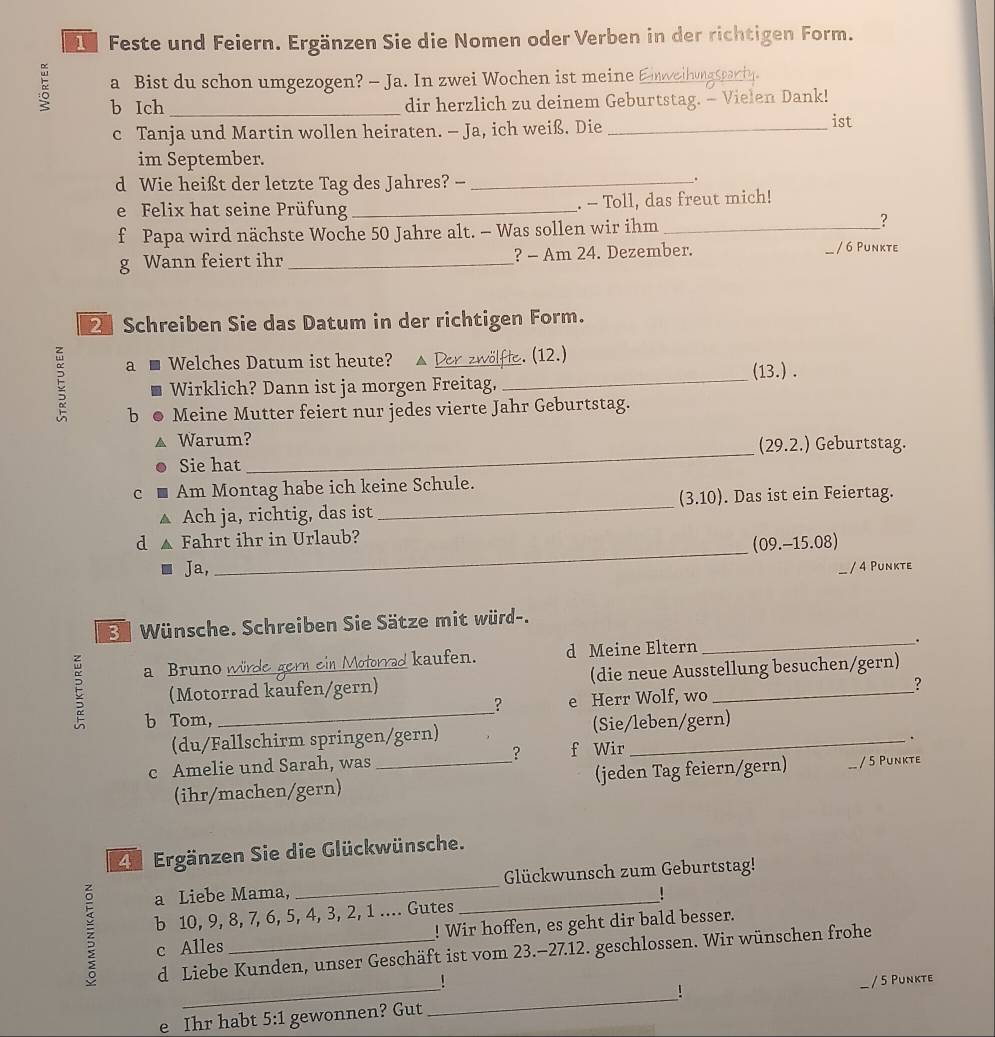 Feste und Feiern. Ergänzen Sie die Nomen oder Verben in der richtigen Form.
a Bist du schon umgezogen? - Ja. In zwei Wochen ist meine Eweihungsparty
b Ich _dir herzlich zu deinem Geburtstag. - Vielen Dank!
c Tanja und Martin wollen heiraten. — Ja, ich weiß. Die_
ist
im September.
d Wie heißt der letzte Tag des Jahres? -_
.
e Felix hat seine Prüfung _. - Toll, das freut mich!
f Papa wird nächste Woche 50 Jahre alt. - Was sollen wir ihm_
?
g Wann feiert ihr _? - Am 24. Dezember. / 6 Punkte
2 Schreiben Sie das Datum in der richtigen Form.
_
a l Welches Datum ist heute? _. (12.)
(13.).
Wirklich? Dann ist ja morgen Freitag,
b Meine Mutter feiert nur jedes vierte Jahr Geburtstag.
_
Warum? (29.2.) Geburtstag.
Sie hat
_
c Am Montag habe ich keine Schule.
(3.10). Das ist ein Feiertag.
Ach ja, richtig, das ist
_
d Fahrt ihr in Urlaub?
(09.-15.08)
Ja,
/ 4 Punkte
3e Wünsche. Schreiben Sie Sätze mit würd-.
kaufen. d Meine Eltern
_.
C a Bruno würd
(Motorrad kaufen/gern) (die neue Ausstellung besuchen/gern)
b Tom, e Herr Wolf, wo _?
?
(du/Fallschirm springen/gern) (Sie/leben/gern)
.
c Amelie und Sarah, was _? f Wir
(ihr/machen/gern) (jeden Tag feiern/gern) / 5 Punkte
4 Ergänzen Sie die Glückwünsche.
a Liebe Mama, _Glückwunsch zum Geburtstag!
z b 10, 9, 8, 7, 6, 5, 4, 3, 2, 1 .... Gutes
c Alles ! Wir hoffen, es geht dir bald besser.
d Liebe Kunden, unser Geschäft ist vom 23.-27.12. geschlossen. Wir wünschen frohe
!
e Ihr habt 5:1 gewonnen? Gut _！ _/ 5 Punkte