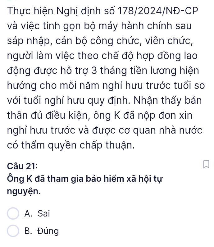 Thực hiện Nghị định số 178/2024/NĐ-CP
và việc tinh gọn bộ máy hành chính sau
sáp nhập, cán bộ công chức, viên chức,
người làm việc theo chế độ hợp đồng lao
động được hỗ trợ 3 tháng tiền lương hiện
hưởng cho mỗi năm nghỉ hưu trước tuổi so
với tuổi nghỉ hưu quy định. Nhận thấy bản
thân đủ điều kiện, ông K đã nộp đơn xin
nghỉ hưu trước và được cơ quan nhà nước
có thẩm quyền chấp thuận.
Câu 21:
Ông K đã tham gia bảo hiểm xã hội tự
nguyện.
A. Sai
B. Đúng