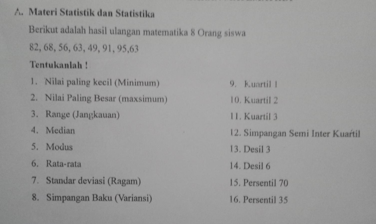 Materi Statistik dan Statistika 
Berikut adalah hasil ulangan matematika 8 Orang siswa
82, 68, 56, 63, 49, 91, 95, 63
Tentukanlah ! 
1. Nilai paling kecil (Minimum) 9. Kuartil 1
2. Nilai Paling Besar (maxsimum) 10. Kuartil 2
3. Range (Jangkauan) 11. Kuartil 3
4. Median 12. Simpangan Semi Inter Kuartil 
5. Modus 13. Desil 3
6. Rata-rata 14. Desil 6
7. Standar deviasi (Ragam) 15. Persentil 70
8. Simpangan Baku (Variansi) 16. Persentil 35