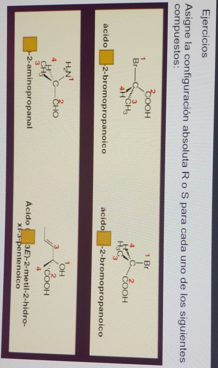 Ejercicios 
Asigne la configuración absoluta R o S para cada uno de los siguientes 
compuestos:
beginarrayr^(2COOH Br-C^3)_4CH_3endarray
1 Br
4 C 2
COOH
H_3C_3
ácido □ .2- bromopropanoico ácido -2 -bromopropanoico
H_2N^1
1
2
OH
4 C CHO 3 2
CH
COOH
3
4
-2 -aminopropanal Acido 3E) -2 -metil -2 -hidro-
x=5- pentenoico