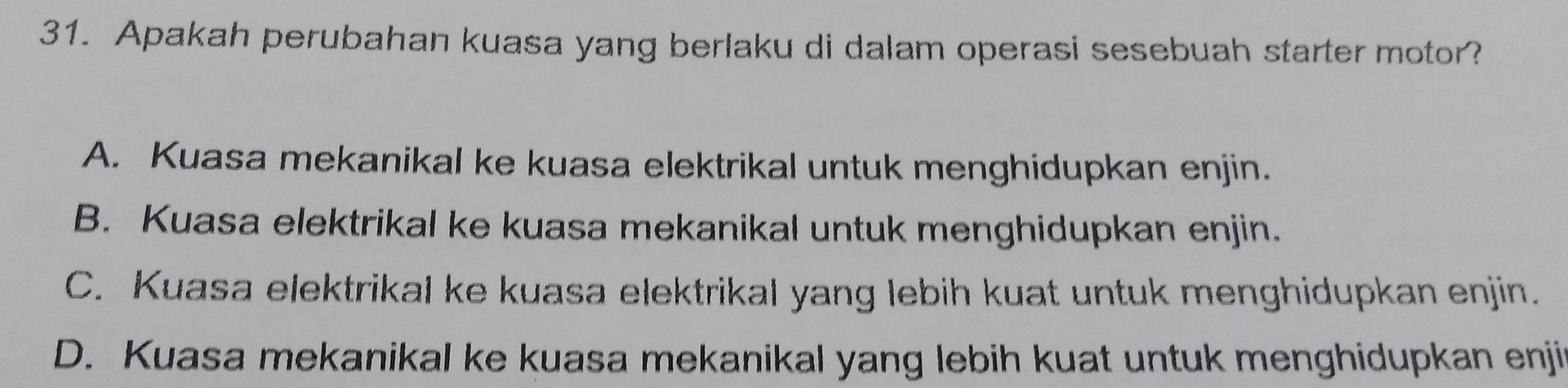 Apakah perubahan kuasa yang berlaku di dalam operasi sesebuah starter motor?
A. Kuasa mekanikal ke kuasa elektrikal untuk menghidupkan enjin.
B. Kuasa elektrikal ke kuasa mekanikal untuk menghidupkan enjin.
C. Kuasa elektrikal ke kuasa elektrikal yang lebih kuat untuk menghidupkan enjin.
D. Kuasa mekanikal ke kuasa mekanikal yang lebih kuat untuk menghidupkan enji