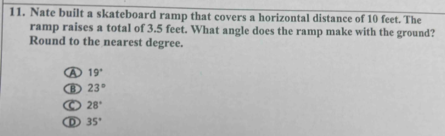 Nate built a skateboard ramp that covers a horizontal distance of 10 feet. The
ramp raises a total of 3.5 feet. What angle does the ramp make with the ground?
Round to the nearest degree.
A 19°
B 23°
C 28°
① 35°