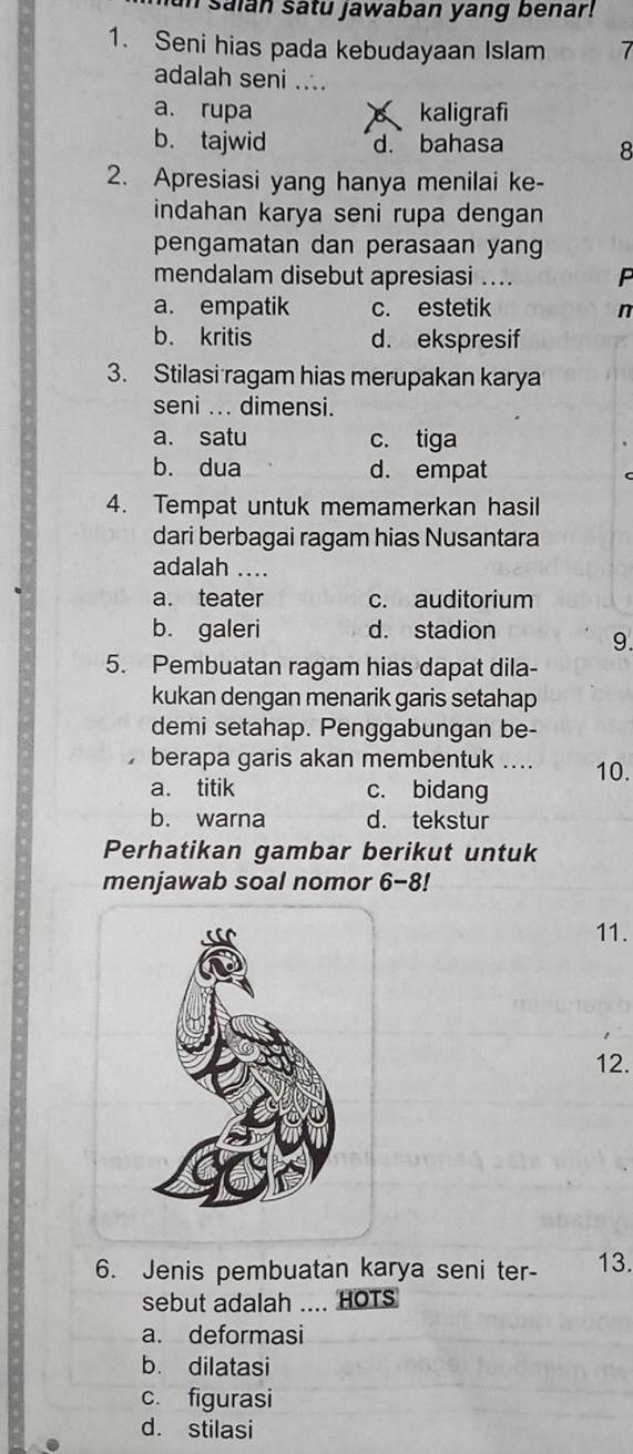 saian satu jawaban yang benar!
1. Seni hias pada kebudayaan Islam 7
adalah seni ....
a. rupa kaligrafi
b. tajwid d. bahasa 8
2. Apresiasi yang hanya menilai ke-
indahan karya seni rupa dengan
pengamatan dan perasaan yang
mendalam disebut apresiasi .... P
a. empatik c. estetik n
b. kritis d. ekspresif
3. Stilasi ragam hias merupakan karya
seni ... dimensi.
a. satu c. tiga
b. dua d. empat
4. Tempat untuk memamerkan hasil
dari berbagai ragam hias Nusantara
adalah ....
a. teater c. auditorium
b. galeri d. stadion
9.
5. Pembuatan ragam hias dapat dila-
kukan dengan menarik garis setahap
demi setahap. Penggabungan be-
。 berapa garis akan membentuk .... 10.
a. titik c. bidang
b. warna d. tekstur
Perhatikan gambar berikut untuk
menjawab soal nomor 6-8!
11.
12.
6. Jenis pembuatan karya seni ter- 13.
sebut adalah .... HOTS
a. deformasi
b. dilatasi
c. figurasi
d. stilasi