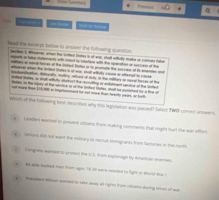 Show Summary Previous
Rgtighter Line Reader Mark for Review
Read the excerpt below to answer the following question.
Section 3. Whoever, when the United States is at war, shall wilfully make or convey false
reports or false statements with intent to interfere with the operation or success of the
military or naval forces of the United States or to promote the success of its enemies and
whoever when the United States is at war, shall wilfully cause or attempt to cause
insubordination, disloyalty, mutiny, retusal of duty, in the military or naval forces of the
United States, or shall wiltully obstruct the recruiting or enlistment service of the United
States, to the injury of the service or of the United States, shall be punished by a fine of
not more than $10,000 or imprisonment for not more than twenty years, or both.
Which of the following best describes why this legislation was passed? Select TWO correct answers.
A Leaders wanted to prevent citizens from making comments that might hurt the war effort.
8 Unions did not want the military to recruit immigrants from factories in the north.
c Congress wanted to protect the U.S. from espionage by American enemies.
p All able bodied men from ages 18-30 were needed to fight in World War I.
ε President Wilson wanted to take away all rights from citizens during times of war.