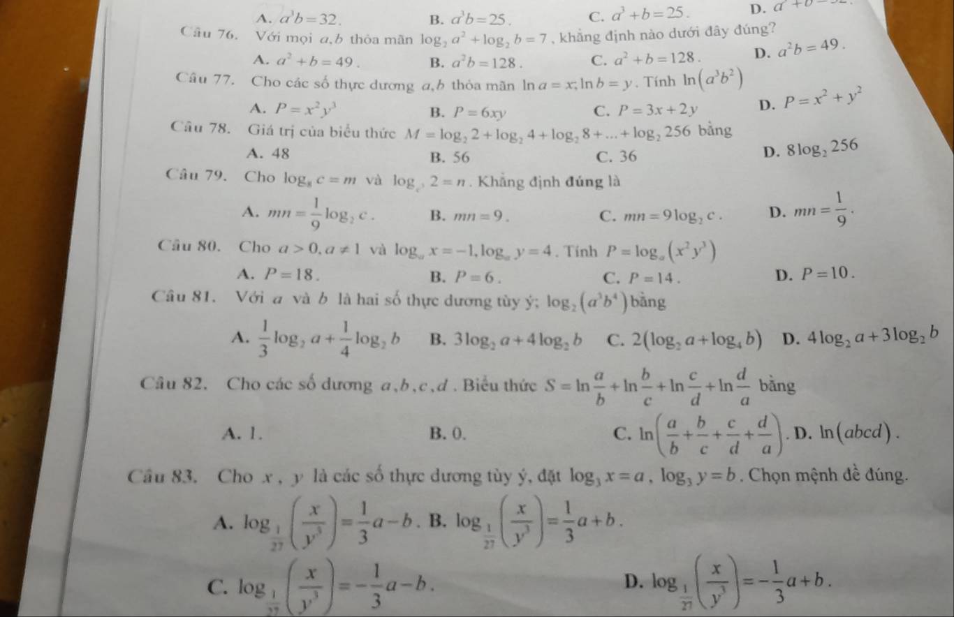 A. a^3b=32. B. a^3b=25. C. a^3+b=25. D. a+b
Câu 76. Với mọi a b thỏa mãn log _2a^2+log _2b=7 , khẳng định nào dưới đây đúng?
A. a^2+b=49. B. a^2b=128. C. a^2+b=128. D. a^2b=49.
Câu 77. Cho các số thực dương a,h thỏa mãn ln a=x,ln b=y. Tính ln (a^3b^2)
A. P=x^2y^3 B. P=6xy C. P=3x+2y D. P=x^2+y^2
Câu 78. Giá trị của biểu thức M=log _22+log _24+log _28+...+log _2256 bàng
A. 48 B. 56 C. 36
D. 8log _2256
Câu 79. Cho log _8c=m và log _c2=n. Khẳng định đúng là
A. mn= 1/9 log _2c. B. mn=9. C. mn=9log _2c. D. mn= 1/9 .
Câu 80. Cho a>0,a!= 1 và log _ax=-1,log _ay=4. Tính P=log _a(x^2y^3)
A. P=18. B. P=6. C. P=14. D. P=10.
Câu 81. Với a và b là hai số thực dương tùy ý; log _2(a^3b^4) bàng
A.  1/3 log _2a+ 1/4 log _2b B. 3log _2a+4log _2b C. 2(log _2a+log _4b) D. 4log _2a+3log _2b
Câu 82. Cho các số dương a,b,c,ơ . Biểu thức S=ln  a/b +ln  b/c +ln  c/d +ln  d/a bing
A. 1. B. 0. C. ln ( a/b + b/c + c/d + d/a ).D.ln (abcd).
Câu 83. Cho x , y là các số thực dương tùy ý, đặt log _3x=a,log _3y=b. Chọn mệnh đề đúng.
A. log _ 1/27 ( x/y^3 )= 1/3 a-b B. log _ 1/27 ( x/y^3 )= 1/3 a+b.
C. log _ 1/27 ( x/y^3 )=- 1/3 a-b. log _ 1/27 ( x/y^3 )=- 1/3 a+b.
D.