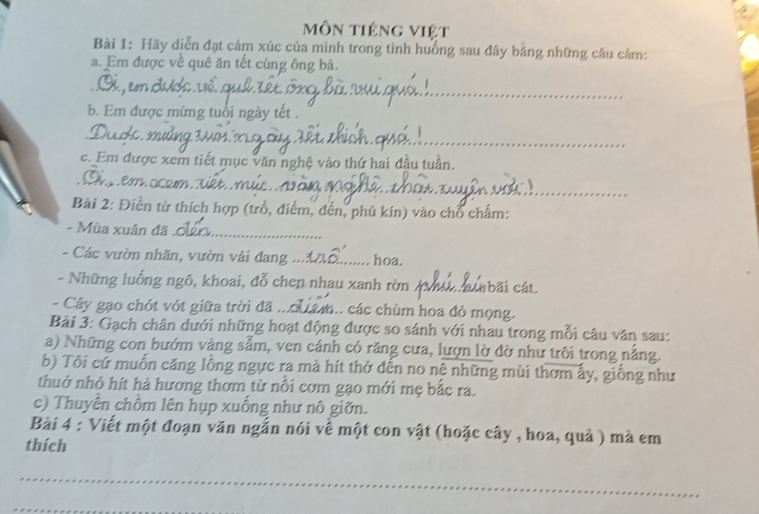 môn tiêng việt 
Bài 1: Hãy diễn đạt cảm xúc của mình trong tình huống sau đây bằng những câu cảm: 
a. Em được về quê ăn tết cùng ông bà. 
_ 
_ 
b. Em được mừng tuổi ngày tết . 
__ 
c. Em được xem tiết mục văn nghệ vào thứ hai đầu tuần. 
_ 
Bài 2: Điền từ thích hợp (trồ, điểm, đến, phủ kín) vào chổ chấm: 
- Mùa xuân đã_ 
- Các vườn nhãn, vườn vải đang_ hoa. 
- Những luống ngô, khoai, đỗ chen nhau xanh rờn _nbãi cát. 
- Cây gạo chót vớt giữa trời đã _. các chùm hoa đỏ mọng. 
Bài 3: Gạch chân dưới những hoạt động được so sánh với nhau trong mỗi câu văn sau: 
a) Những con bướm vàng sẩm, ven cánh có răng cưa, lượn lờ đờ như trôi trong nã 
b) Tôi cứ muốn căng lồng ngực ra mà hít thở đến no nệ những mùi thơm ấy, giống như 
thuở nhỏ hít hà hương thơm từ nổi cơm gạo mới mẹ bắc ra. 
c) Thuyên chồm lên hụp xuống như nô giỡn. 
Bài 4 : Viết một đoạn văn ngắn nói về một con vật (hoặc cây , hoa, quả ) mà em 
thích 
_ 
_