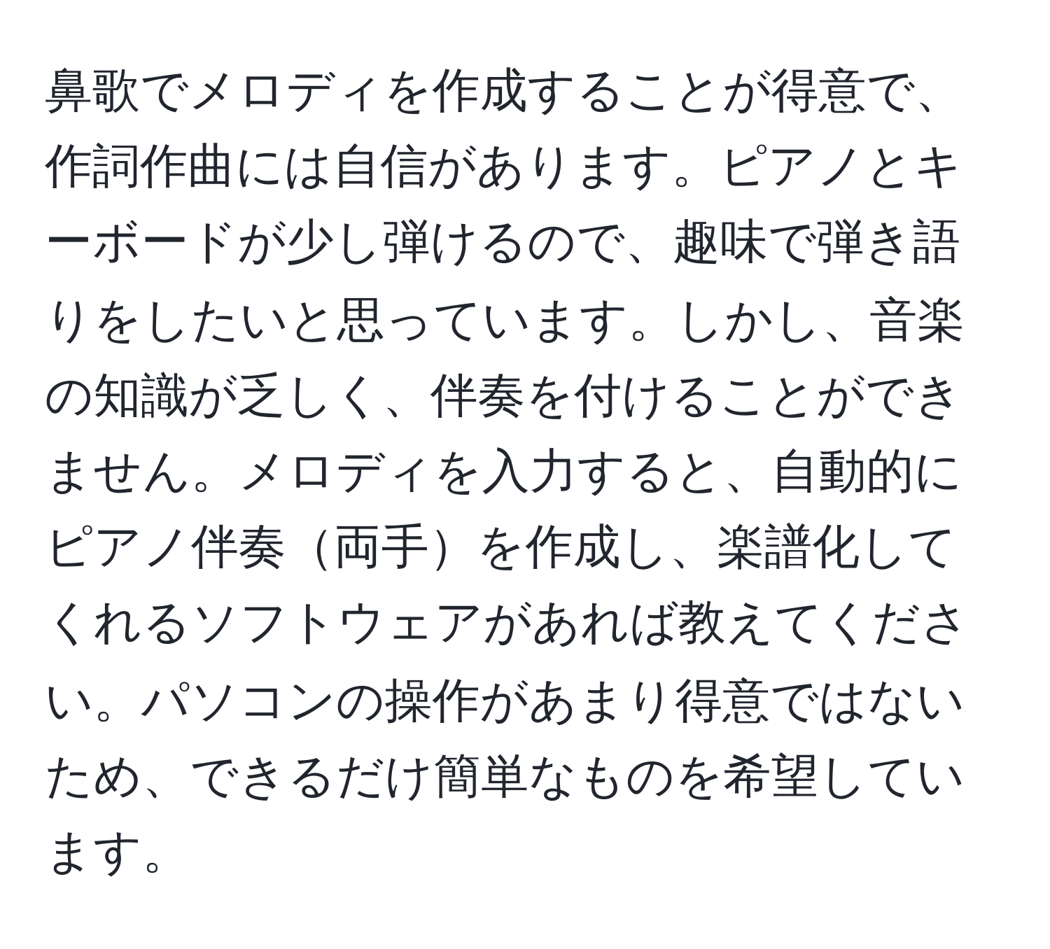 鼻歌でメロディを作成することが得意で、作詞作曲には自信があります。ピアノとキーボードが少し弾けるので、趣味で弾き語りをしたいと思っています。しかし、音楽の知識が乏しく、伴奏を付けることができません。メロディを入力すると、自動的にピアノ伴奏両手を作成し、楽譜化してくれるソフトウェアがあれば教えてください。パソコンの操作があまり得意ではないため、できるだけ簡単なものを希望しています。