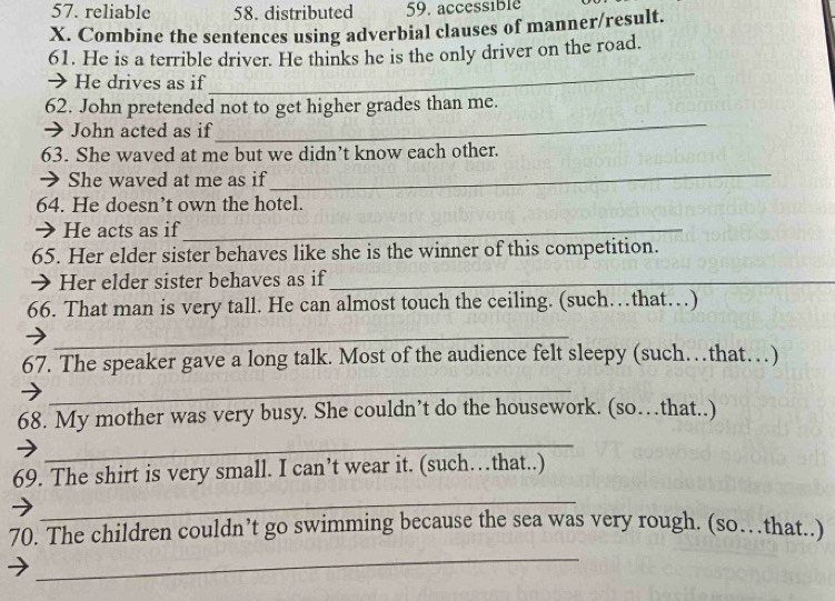 57. reliable 58. distributed 59. accessible
X. Combine the sentences using adverbial clauses of manner/result.
61. He is a terrible driver. He thinks he is the only driver on the road.
→ He drives as if
_
62. John pretended not to get higher grades than me.
→ John acted as if
_
63. She waved at me but we didn’t know each other.
→ She waved at me as if
_
64. He doesn’t own the hotel.
➔ He acts as if_
65. Her elder sister behaves like she is the winner of this competition.
→ Her elder sister behaves as if_
66. That man is very tall. He can almost touch the ceiling. (such…that…)
_
67. The speaker gave a long talk. Most of the audience felt sleepy (such…that…)
_
68. My mother was very busy. She couldn’t do the housework. (so…that..)
_
69. The shirt is very small. I can’t wear it. (such…that..)
_
_
70. The children couldn’t go swimming because the sea was very rough. (so…that..)