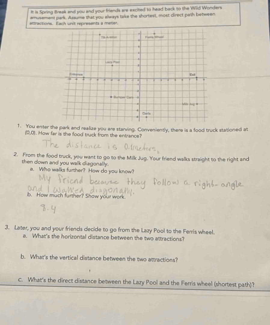 It is Spring Break and you and your friends are excited to head back to the Wild Wonders 
amusement park. Assume that you always take the shortest, most direct path between 
attractions. Each unit represents a meter. 
1. You enter the park and realize you are starving. Conveniently, there is a food truck stationed at
(0,0). How far is the food truck from the entrance? 
2. From the food truck, you want to go to the Milk Jug. Your friend walks straight to the right and 
then down and you walk diagonally. 
a. Who walks further? How do you know? 
b. How much further? Show your work. 
3. Later, you and your friends decide to go from the Lazy Pool to the Ferris wheel. 
a. What’s the horizontal distance between the two attractions? 
b. What’s the vertical distance between the two attractions? 
c. What’s the direct distance between the Lazy Pool and the Ferris wheel (shortest path)?