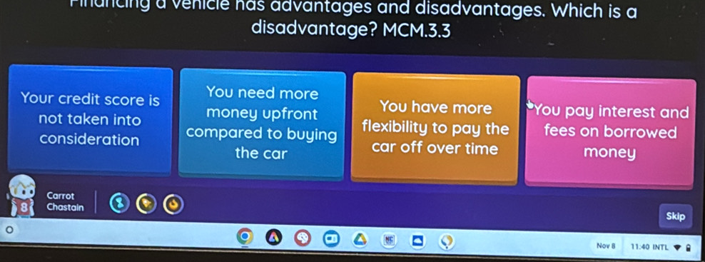 Finuncing a venicle has advantages and disadvantages. Which is a
disadvantage? MCM. 3.3
Your credit score is You need more
You have more 'You pay interest and
not taken into money upfront flexibility to pay the fees on borrowed
consideration compared to buying car off over time
the car money
Carrot
Chastain
Skip
Nov B 11:40 INTL